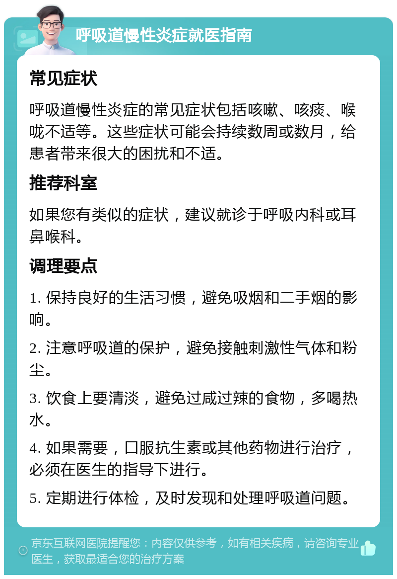 呼吸道慢性炎症就医指南 常见症状 呼吸道慢性炎症的常见症状包括咳嗽、咳痰、喉咙不适等。这些症状可能会持续数周或数月，给患者带来很大的困扰和不适。 推荐科室 如果您有类似的症状，建议就诊于呼吸内科或耳鼻喉科。 调理要点 1. 保持良好的生活习惯，避免吸烟和二手烟的影响。 2. 注意呼吸道的保护，避免接触刺激性气体和粉尘。 3. 饮食上要清淡，避免过咸过辣的食物，多喝热水。 4. 如果需要，口服抗生素或其他药物进行治疗，必须在医生的指导下进行。 5. 定期进行体检，及时发现和处理呼吸道问题。