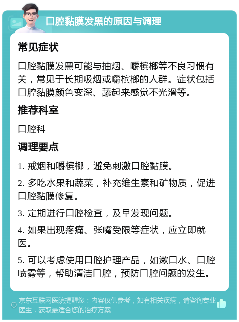 口腔黏膜发黑的原因与调理 常见症状 口腔黏膜发黑可能与抽烟、嚼槟榔等不良习惯有关，常见于长期吸烟或嚼槟榔的人群。症状包括口腔黏膜颜色变深、舔起来感觉不光滑等。 推荐科室 口腔科 调理要点 1. 戒烟和嚼槟榔，避免刺激口腔黏膜。 2. 多吃水果和蔬菜，补充维生素和矿物质，促进口腔黏膜修复。 3. 定期进行口腔检查，及早发现问题。 4. 如果出现疼痛、张嘴受限等症状，应立即就医。 5. 可以考虑使用口腔护理产品，如漱口水、口腔喷雾等，帮助清洁口腔，预防口腔问题的发生。