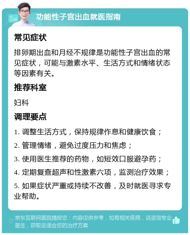 功能性子宫出血就医指南 常见症状 排卵期出血和月经不规律是功能性子宫出血的常见症状，可能与激素水平、生活方式和情绪状态等因素有关。 推荐科室 妇科 调理要点 1. 调整生活方式，保持规律作息和健康饮食； 2. 管理情绪，避免过度压力和焦虑； 3. 使用医生推荐的药物，如短效口服避孕药； 4. 定期复查超声和性激素六项，监测治疗效果； 5. 如果症状严重或持续不改善，及时就医寻求专业帮助。