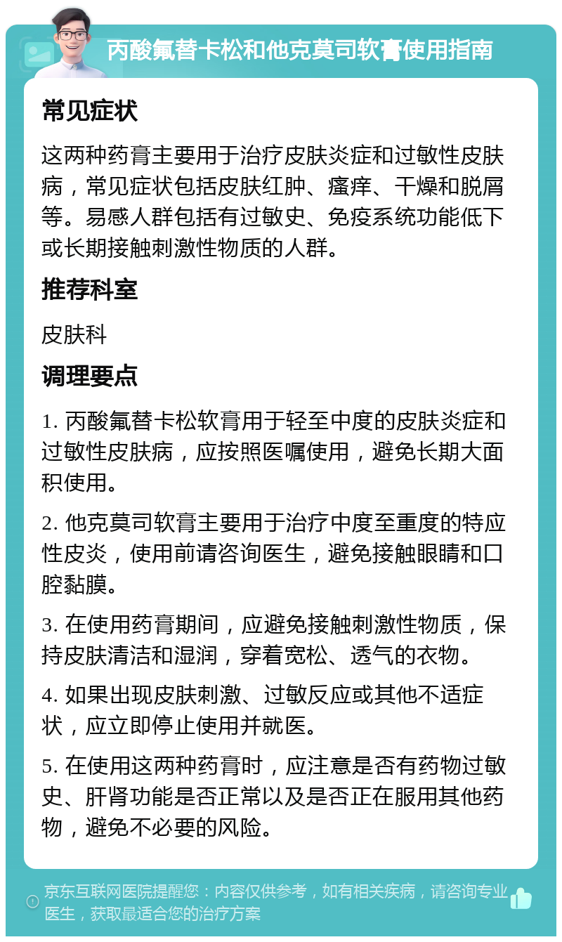 丙酸氟替卡松和他克莫司软膏使用指南 常见症状 这两种药膏主要用于治疗皮肤炎症和过敏性皮肤病，常见症状包括皮肤红肿、瘙痒、干燥和脱屑等。易感人群包括有过敏史、免疫系统功能低下或长期接触刺激性物质的人群。 推荐科室 皮肤科 调理要点 1. 丙酸氟替卡松软膏用于轻至中度的皮肤炎症和过敏性皮肤病，应按照医嘱使用，避免长期大面积使用。 2. 他克莫司软膏主要用于治疗中度至重度的特应性皮炎，使用前请咨询医生，避免接触眼睛和口腔黏膜。 3. 在使用药膏期间，应避免接触刺激性物质，保持皮肤清洁和湿润，穿着宽松、透气的衣物。 4. 如果出现皮肤刺激、过敏反应或其他不适症状，应立即停止使用并就医。 5. 在使用这两种药膏时，应注意是否有药物过敏史、肝肾功能是否正常以及是否正在服用其他药物，避免不必要的风险。