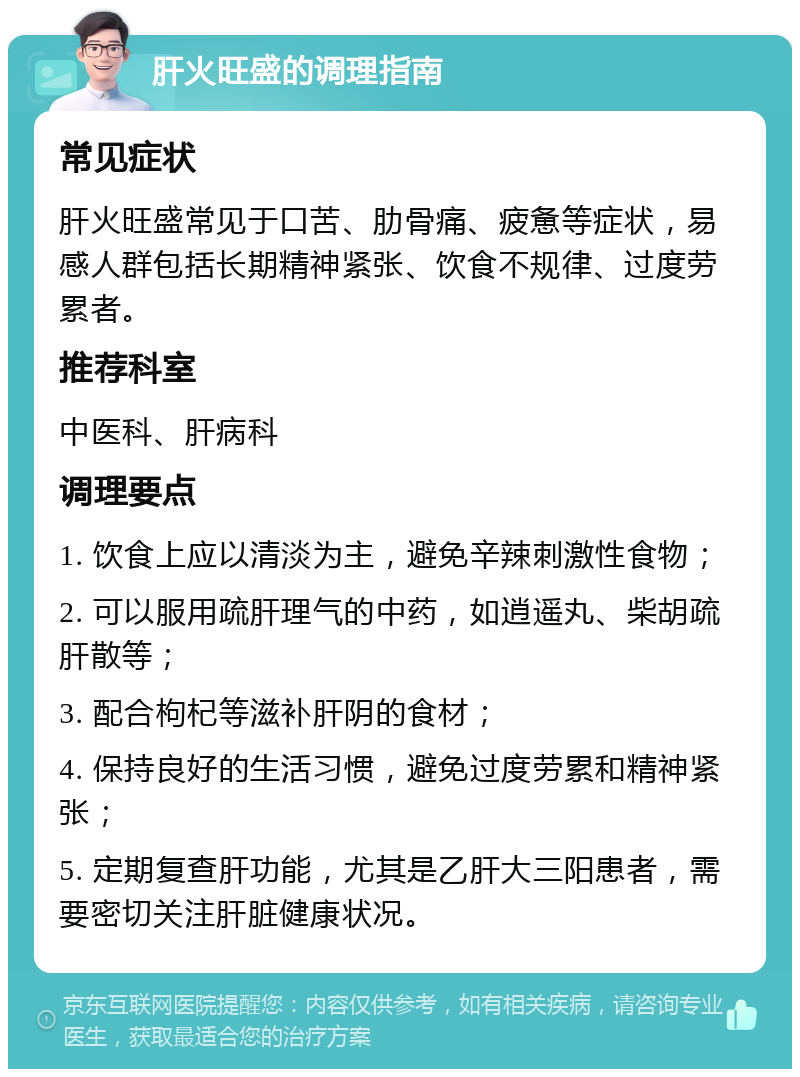 肝火旺盛的调理指南 常见症状 肝火旺盛常见于口苦、肋骨痛、疲惫等症状，易感人群包括长期精神紧张、饮食不规律、过度劳累者。 推荐科室 中医科、肝病科 调理要点 1. 饮食上应以清淡为主，避免辛辣刺激性食物； 2. 可以服用疏肝理气的中药，如逍遥丸、柴胡疏肝散等； 3. 配合枸杞等滋补肝阴的食材； 4. 保持良好的生活习惯，避免过度劳累和精神紧张； 5. 定期复查肝功能，尤其是乙肝大三阳患者，需要密切关注肝脏健康状况。