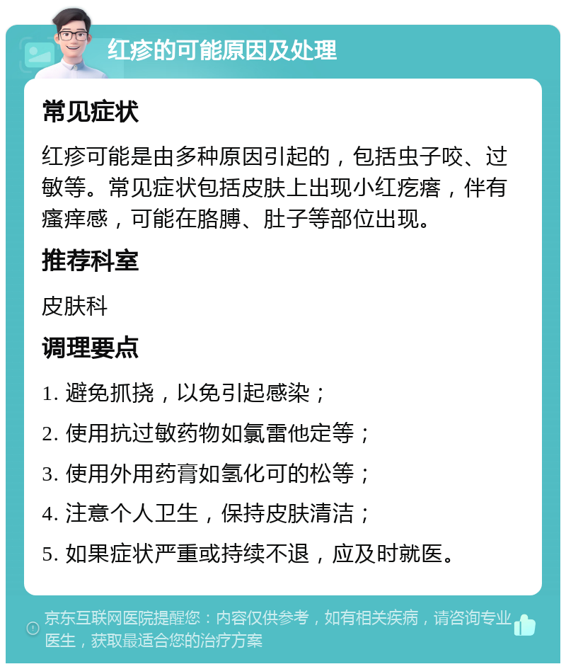 红疹的可能原因及处理 常见症状 红疹可能是由多种原因引起的，包括虫子咬、过敏等。常见症状包括皮肤上出现小红疙瘩，伴有瘙痒感，可能在胳膊、肚子等部位出现。 推荐科室 皮肤科 调理要点 1. 避免抓挠，以免引起感染； 2. 使用抗过敏药物如氯雷他定等； 3. 使用外用药膏如氢化可的松等； 4. 注意个人卫生，保持皮肤清洁； 5. 如果症状严重或持续不退，应及时就医。