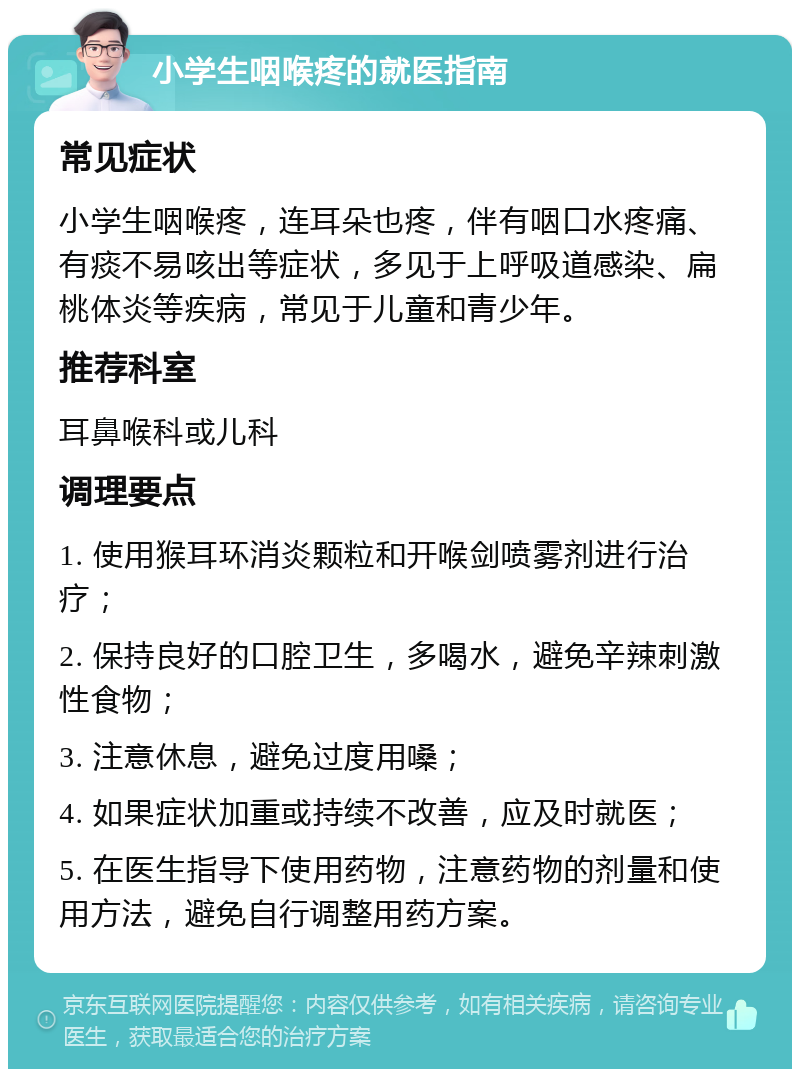 小学生咽喉疼的就医指南 常见症状 小学生咽喉疼，连耳朵也疼，伴有咽口水疼痛、有痰不易咳出等症状，多见于上呼吸道感染、扁桃体炎等疾病，常见于儿童和青少年。 推荐科室 耳鼻喉科或儿科 调理要点 1. 使用猴耳环消炎颗粒和开喉剑喷雾剂进行治疗； 2. 保持良好的口腔卫生，多喝水，避免辛辣刺激性食物； 3. 注意休息，避免过度用嗓； 4. 如果症状加重或持续不改善，应及时就医； 5. 在医生指导下使用药物，注意药物的剂量和使用方法，避免自行调整用药方案。