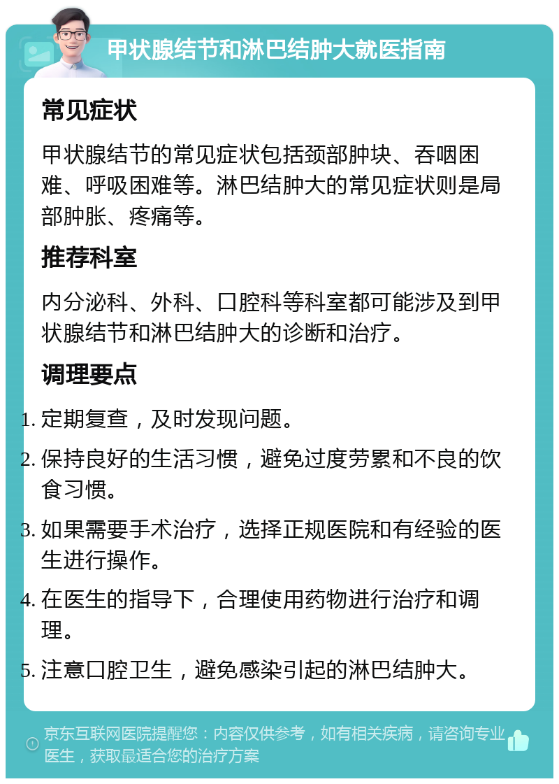 甲状腺结节和淋巴结肿大就医指南 常见症状 甲状腺结节的常见症状包括颈部肿块、吞咽困难、呼吸困难等。淋巴结肿大的常见症状则是局部肿胀、疼痛等。 推荐科室 内分泌科、外科、口腔科等科室都可能涉及到甲状腺结节和淋巴结肿大的诊断和治疗。 调理要点 定期复查，及时发现问题。 保持良好的生活习惯，避免过度劳累和不良的饮食习惯。 如果需要手术治疗，选择正规医院和有经验的医生进行操作。 在医生的指导下，合理使用药物进行治疗和调理。 注意口腔卫生，避免感染引起的淋巴结肿大。