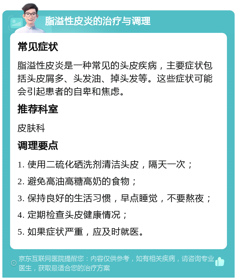 脂溢性皮炎的治疗与调理 常见症状 脂溢性皮炎是一种常见的头皮疾病，主要症状包括头皮屑多、头发油、掉头发等。这些症状可能会引起患者的自卑和焦虑。 推荐科室 皮肤科 调理要点 1. 使用二硫化硒洗剂清洁头皮，隔天一次； 2. 避免高油高糖高奶的食物； 3. 保持良好的生活习惯，早点睡觉，不要熬夜； 4. 定期检查头皮健康情况； 5. 如果症状严重，应及时就医。