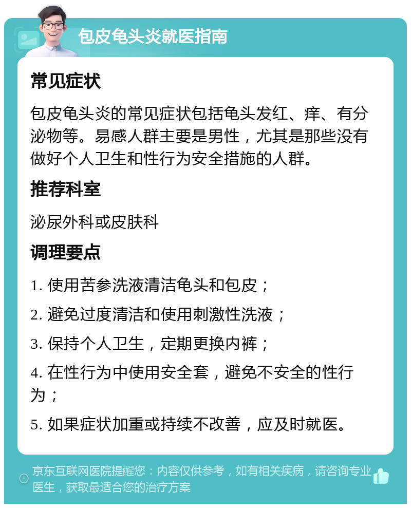 包皮龟头炎就医指南 常见症状 包皮龟头炎的常见症状包括龟头发红、痒、有分泌物等。易感人群主要是男性，尤其是那些没有做好个人卫生和性行为安全措施的人群。 推荐科室 泌尿外科或皮肤科 调理要点 1. 使用苦参洗液清洁龟头和包皮； 2. 避免过度清洁和使用刺激性洗液； 3. 保持个人卫生，定期更换内裤； 4. 在性行为中使用安全套，避免不安全的性行为； 5. 如果症状加重或持续不改善，应及时就医。