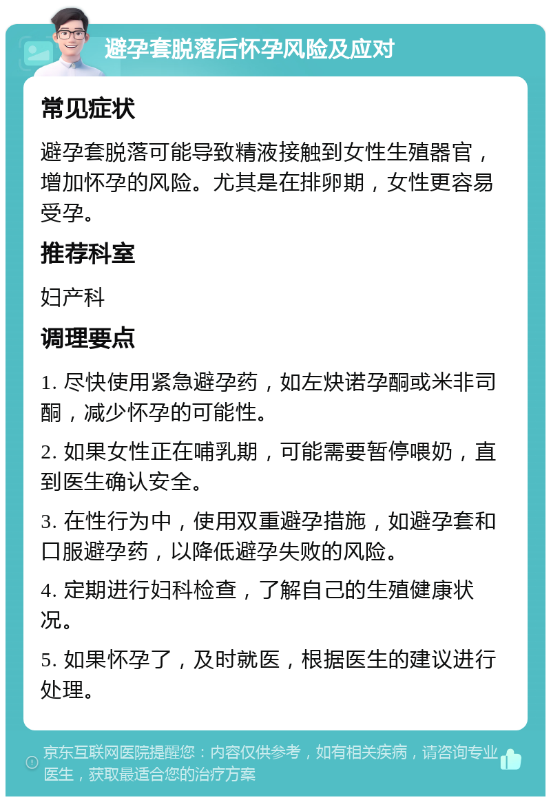 避孕套脱落后怀孕风险及应对 常见症状 避孕套脱落可能导致精液接触到女性生殖器官，增加怀孕的风险。尤其是在排卵期，女性更容易受孕。 推荐科室 妇产科 调理要点 1. 尽快使用紧急避孕药，如左炔诺孕酮或米非司酮，减少怀孕的可能性。 2. 如果女性正在哺乳期，可能需要暂停喂奶，直到医生确认安全。 3. 在性行为中，使用双重避孕措施，如避孕套和口服避孕药，以降低避孕失败的风险。 4. 定期进行妇科检查，了解自己的生殖健康状况。 5. 如果怀孕了，及时就医，根据医生的建议进行处理。