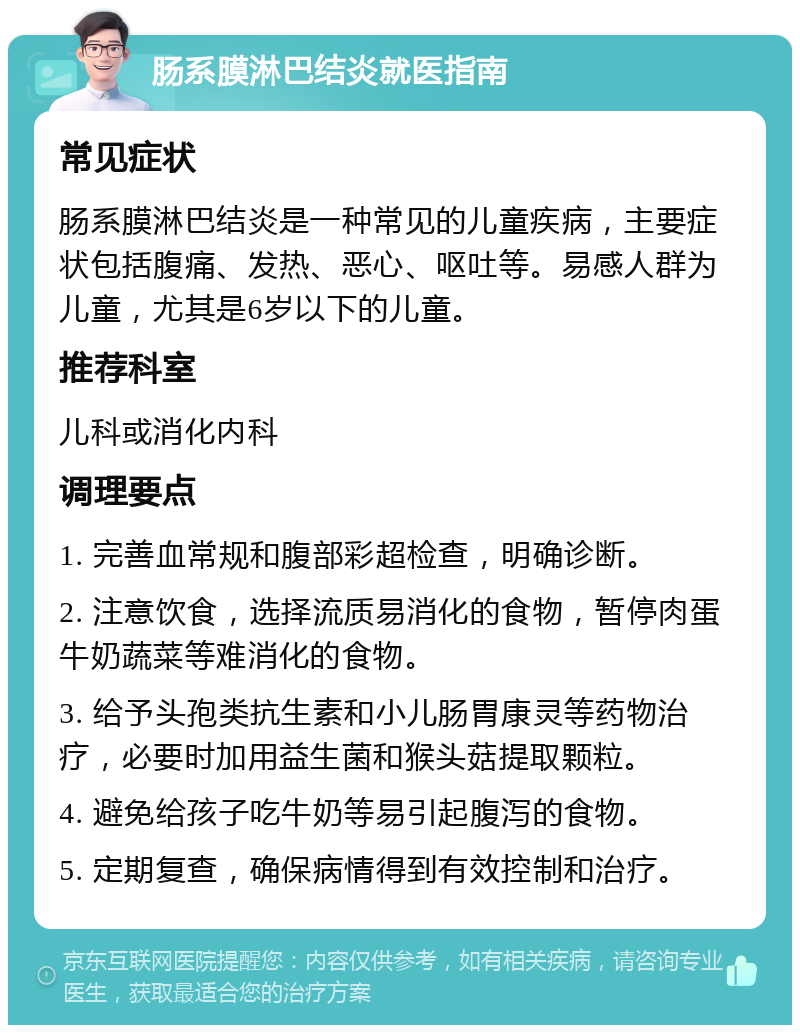 肠系膜淋巴结炎就医指南 常见症状 肠系膜淋巴结炎是一种常见的儿童疾病，主要症状包括腹痛、发热、恶心、呕吐等。易感人群为儿童，尤其是6岁以下的儿童。 推荐科室 儿科或消化内科 调理要点 1. 完善血常规和腹部彩超检查，明确诊断。 2. 注意饮食，选择流质易消化的食物，暂停肉蛋牛奶蔬菜等难消化的食物。 3. 给予头孢类抗生素和小儿肠胃康灵等药物治疗，必要时加用益生菌和猴头菇提取颗粒。 4. 避免给孩子吃牛奶等易引起腹泻的食物。 5. 定期复查，确保病情得到有效控制和治疗。