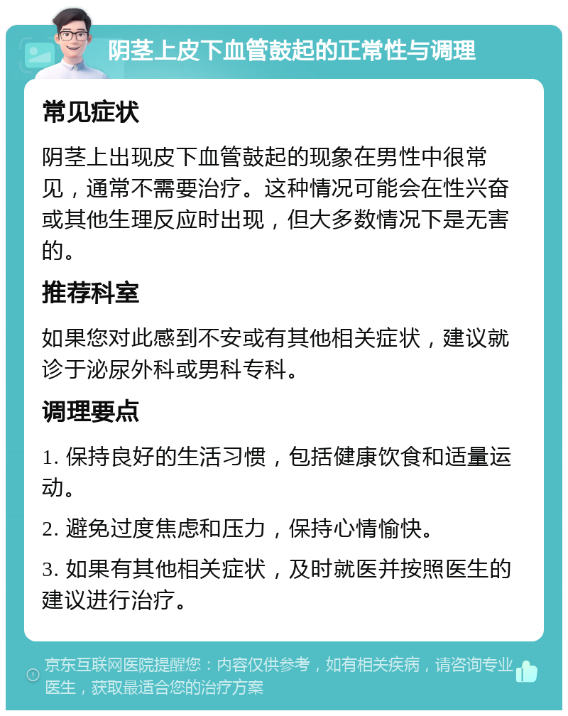 阴茎上皮下血管鼓起的正常性与调理 常见症状 阴茎上出现皮下血管鼓起的现象在男性中很常见，通常不需要治疗。这种情况可能会在性兴奋或其他生理反应时出现，但大多数情况下是无害的。 推荐科室 如果您对此感到不安或有其他相关症状，建议就诊于泌尿外科或男科专科。 调理要点 1. 保持良好的生活习惯，包括健康饮食和适量运动。 2. 避免过度焦虑和压力，保持心情愉快。 3. 如果有其他相关症状，及时就医并按照医生的建议进行治疗。