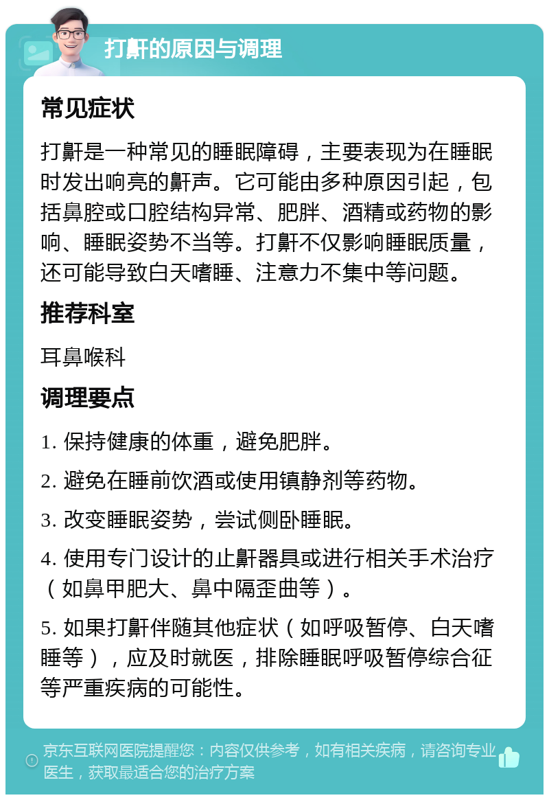 打鼾的原因与调理 常见症状 打鼾是一种常见的睡眠障碍，主要表现为在睡眠时发出响亮的鼾声。它可能由多种原因引起，包括鼻腔或口腔结构异常、肥胖、酒精或药物的影响、睡眠姿势不当等。打鼾不仅影响睡眠质量，还可能导致白天嗜睡、注意力不集中等问题。 推荐科室 耳鼻喉科 调理要点 1. 保持健康的体重，避免肥胖。 2. 避免在睡前饮酒或使用镇静剂等药物。 3. 改变睡眠姿势，尝试侧卧睡眠。 4. 使用专门设计的止鼾器具或进行相关手术治疗（如鼻甲肥大、鼻中隔歪曲等）。 5. 如果打鼾伴随其他症状（如呼吸暂停、白天嗜睡等），应及时就医，排除睡眠呼吸暂停综合征等严重疾病的可能性。