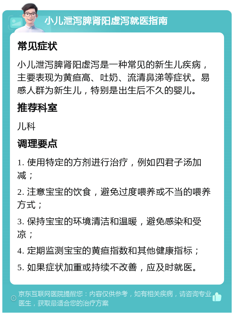 小儿泄泻脾肾阳虚泻就医指南 常见症状 小儿泄泻脾肾阳虚泻是一种常见的新生儿疾病，主要表现为黄疸高、吐奶、流清鼻涕等症状。易感人群为新生儿，特别是出生后不久的婴儿。 推荐科室 儿科 调理要点 1. 使用特定的方剂进行治疗，例如四君子汤加减； 2. 注意宝宝的饮食，避免过度喂养或不当的喂养方式； 3. 保持宝宝的环境清洁和温暖，避免感染和受凉； 4. 定期监测宝宝的黄疸指数和其他健康指标； 5. 如果症状加重或持续不改善，应及时就医。