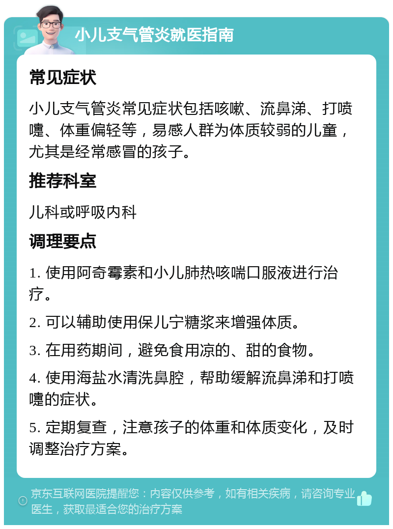 小儿支气管炎就医指南 常见症状 小儿支气管炎常见症状包括咳嗽、流鼻涕、打喷嚏、体重偏轻等，易感人群为体质较弱的儿童，尤其是经常感冒的孩子。 推荐科室 儿科或呼吸内科 调理要点 1. 使用阿奇霉素和小儿肺热咳喘口服液进行治疗。 2. 可以辅助使用保儿宁糖浆来增强体质。 3. 在用药期间，避免食用凉的、甜的食物。 4. 使用海盐水清洗鼻腔，帮助缓解流鼻涕和打喷嚏的症状。 5. 定期复查，注意孩子的体重和体质变化，及时调整治疗方案。