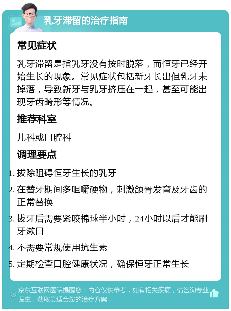 乳牙滞留的治疗指南 常见症状 乳牙滞留是指乳牙没有按时脱落，而恒牙已经开始生长的现象。常见症状包括新牙长出但乳牙未掉落，导致新牙与乳牙挤压在一起，甚至可能出现牙齿畸形等情况。 推荐科室 儿科或口腔科 调理要点 拔除阻碍恒牙生长的乳牙 在替牙期间多咀嚼硬物，刺激颌骨发育及牙齿的正常替换 拔牙后需要紧咬棉球半小时，24小时以后才能刷牙漱口 不需要常规使用抗生素 定期检查口腔健康状况，确保恒牙正常生长