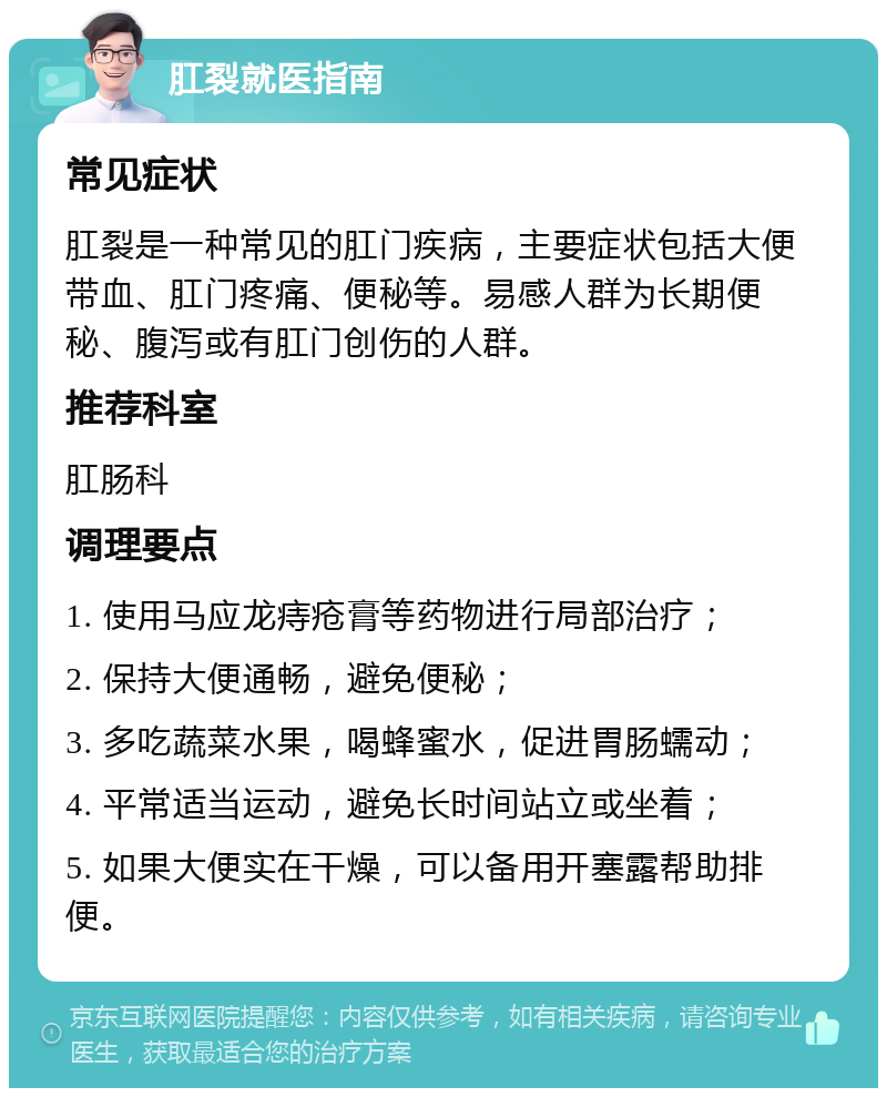 肛裂就医指南 常见症状 肛裂是一种常见的肛门疾病，主要症状包括大便带血、肛门疼痛、便秘等。易感人群为长期便秘、腹泻或有肛门创伤的人群。 推荐科室 肛肠科 调理要点 1. 使用马应龙痔疮膏等药物进行局部治疗； 2. 保持大便通畅，避免便秘； 3. 多吃蔬菜水果，喝蜂蜜水，促进胃肠蠕动； 4. 平常适当运动，避免长时间站立或坐着； 5. 如果大便实在干燥，可以备用开塞露帮助排便。