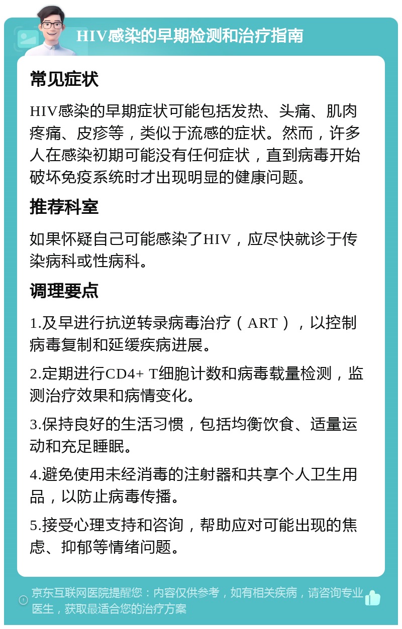 HIV感染的早期检测和治疗指南 常见症状 HIV感染的早期症状可能包括发热、头痛、肌肉疼痛、皮疹等，类似于流感的症状。然而，许多人在感染初期可能没有任何症状，直到病毒开始破坏免疫系统时才出现明显的健康问题。 推荐科室 如果怀疑自己可能感染了HIV，应尽快就诊于传染病科或性病科。 调理要点 1.及早进行抗逆转录病毒治疗（ART），以控制病毒复制和延缓疾病进展。 2.定期进行CD4+ T细胞计数和病毒载量检测，监测治疗效果和病情变化。 3.保持良好的生活习惯，包括均衡饮食、适量运动和充足睡眠。 4.避免使用未经消毒的注射器和共享个人卫生用品，以防止病毒传播。 5.接受心理支持和咨询，帮助应对可能出现的焦虑、抑郁等情绪问题。