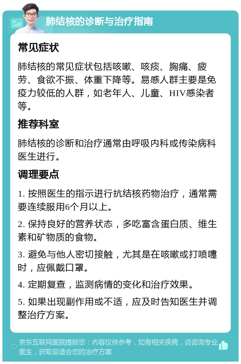 肺结核的诊断与治疗指南 常见症状 肺结核的常见症状包括咳嗽、咳痰、胸痛、疲劳、食欲不振、体重下降等。易感人群主要是免疫力较低的人群，如老年人、儿童、HIV感染者等。 推荐科室 肺结核的诊断和治疗通常由呼吸内科或传染病科医生进行。 调理要点 1. 按照医生的指示进行抗结核药物治疗，通常需要连续服用6个月以上。 2. 保持良好的营养状态，多吃富含蛋白质、维生素和矿物质的食物。 3. 避免与他人密切接触，尤其是在咳嗽或打喷嚏时，应佩戴口罩。 4. 定期复查，监测病情的变化和治疗效果。 5. 如果出现副作用或不适，应及时告知医生并调整治疗方案。