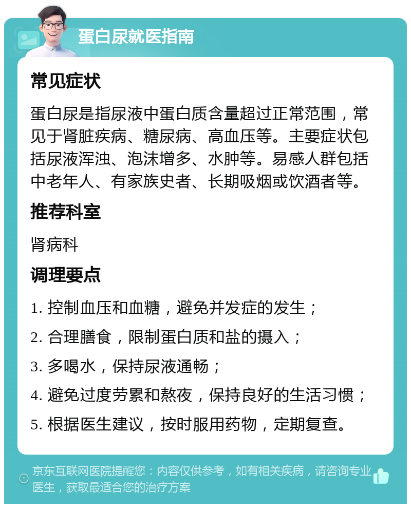 蛋白尿就医指南 常见症状 蛋白尿是指尿液中蛋白质含量超过正常范围，常见于肾脏疾病、糖尿病、高血压等。主要症状包括尿液浑浊、泡沫增多、水肿等。易感人群包括中老年人、有家族史者、长期吸烟或饮酒者等。 推荐科室 肾病科 调理要点 1. 控制血压和血糖，避免并发症的发生； 2. 合理膳食，限制蛋白质和盐的摄入； 3. 多喝水，保持尿液通畅； 4. 避免过度劳累和熬夜，保持良好的生活习惯； 5. 根据医生建议，按时服用药物，定期复查。