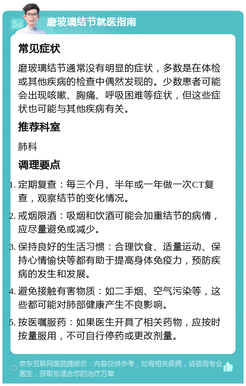 磨玻璃结节就医指南 常见症状 磨玻璃结节通常没有明显的症状，多数是在体检或其他疾病的检查中偶然发现的。少数患者可能会出现咳嗽、胸痛、呼吸困难等症状，但这些症状也可能与其他疾病有关。 推荐科室 肺科 调理要点 定期复查：每三个月、半年或一年做一次CT复查，观察结节的变化情况。 戒烟限酒：吸烟和饮酒可能会加重结节的病情，应尽量避免或减少。 保持良好的生活习惯：合理饮食、适量运动、保持心情愉快等都有助于提高身体免疫力，预防疾病的发生和发展。 避免接触有害物质：如二手烟、空气污染等，这些都可能对肺部健康产生不良影响。 按医嘱服药：如果医生开具了相关药物，应按时按量服用，不可自行停药或更改剂量。