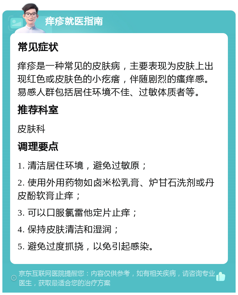 痒疹就医指南 常见症状 痒疹是一种常见的皮肤病，主要表现为皮肤上出现红色或皮肤色的小疙瘩，伴随剧烈的瘙痒感。易感人群包括居住环境不佳、过敏体质者等。 推荐科室 皮肤科 调理要点 1. 清洁居住环境，避免过敏原； 2. 使用外用药物如卤米松乳膏、炉甘石洗剂或丹皮酚软膏止痒； 3. 可以口服氯雷他定片止痒； 4. 保持皮肤清洁和湿润； 5. 避免过度抓挠，以免引起感染。