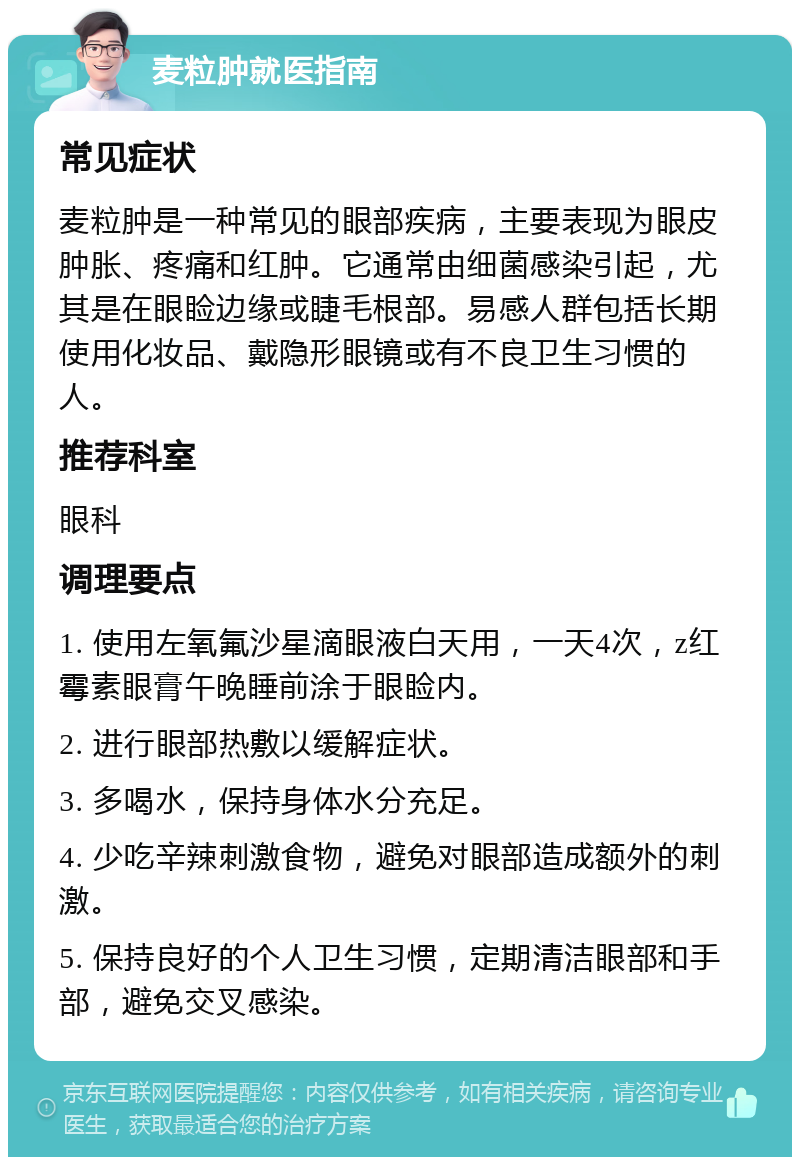 麦粒肿就医指南 常见症状 麦粒肿是一种常见的眼部疾病，主要表现为眼皮肿胀、疼痛和红肿。它通常由细菌感染引起，尤其是在眼睑边缘或睫毛根部。易感人群包括长期使用化妆品、戴隐形眼镜或有不良卫生习惯的人。 推荐科室 眼科 调理要点 1. 使用左氧氟沙星滴眼液白天用，一天4次，z红霉素眼膏午晚睡前涂于眼睑内。 2. 进行眼部热敷以缓解症状。 3. 多喝水，保持身体水分充足。 4. 少吃辛辣刺激食物，避免对眼部造成额外的刺激。 5. 保持良好的个人卫生习惯，定期清洁眼部和手部，避免交叉感染。