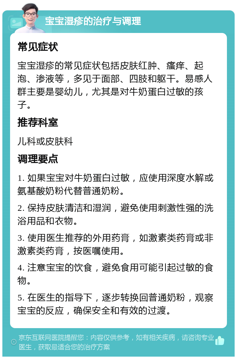 宝宝湿疹的治疗与调理 常见症状 宝宝湿疹的常见症状包括皮肤红肿、瘙痒、起泡、渗液等，多见于面部、四肢和躯干。易感人群主要是婴幼儿，尤其是对牛奶蛋白过敏的孩子。 推荐科室 儿科或皮肤科 调理要点 1. 如果宝宝对牛奶蛋白过敏，应使用深度水解或氨基酸奶粉代替普通奶粉。 2. 保持皮肤清洁和湿润，避免使用刺激性强的洗浴用品和衣物。 3. 使用医生推荐的外用药膏，如激素类药膏或非激素类药膏，按医嘱使用。 4. 注意宝宝的饮食，避免食用可能引起过敏的食物。 5. 在医生的指导下，逐步转换回普通奶粉，观察宝宝的反应，确保安全和有效的过渡。