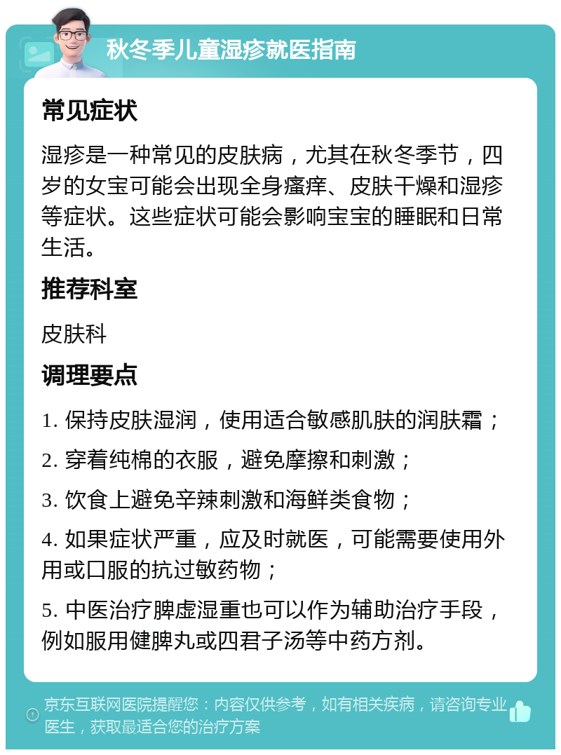 秋冬季儿童湿疹就医指南 常见症状 湿疹是一种常见的皮肤病，尤其在秋冬季节，四岁的女宝可能会出现全身瘙痒、皮肤干燥和湿疹等症状。这些症状可能会影响宝宝的睡眠和日常生活。 推荐科室 皮肤科 调理要点 1. 保持皮肤湿润，使用适合敏感肌肤的润肤霜； 2. 穿着纯棉的衣服，避免摩擦和刺激； 3. 饮食上避免辛辣刺激和海鲜类食物； 4. 如果症状严重，应及时就医，可能需要使用外用或口服的抗过敏药物； 5. 中医治疗脾虚湿重也可以作为辅助治疗手段，例如服用健脾丸或四君子汤等中药方剂。