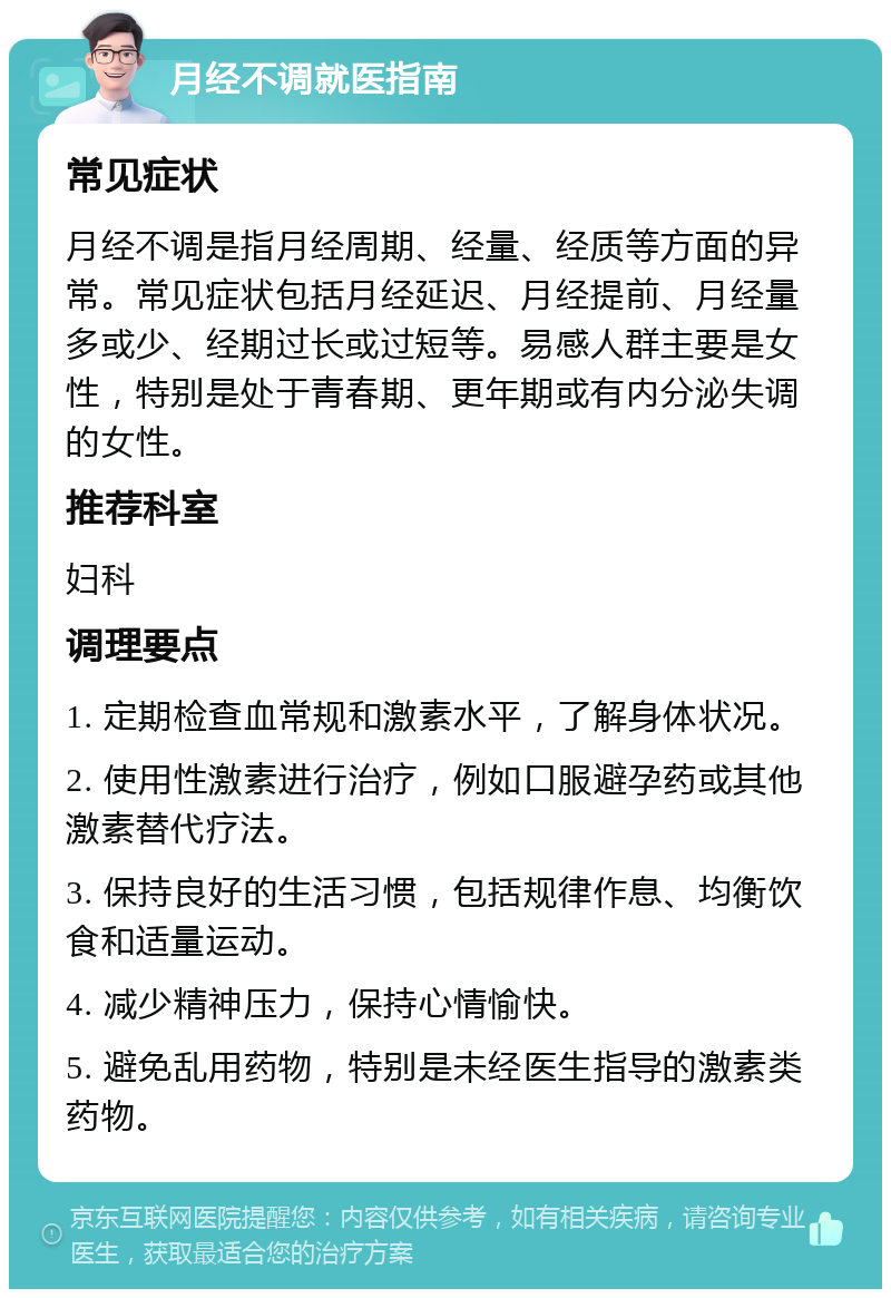 月经不调就医指南 常见症状 月经不调是指月经周期、经量、经质等方面的异常。常见症状包括月经延迟、月经提前、月经量多或少、经期过长或过短等。易感人群主要是女性，特别是处于青春期、更年期或有内分泌失调的女性。 推荐科室 妇科 调理要点 1. 定期检查血常规和激素水平，了解身体状况。 2. 使用性激素进行治疗，例如口服避孕药或其他激素替代疗法。 3. 保持良好的生活习惯，包括规律作息、均衡饮食和适量运动。 4. 减少精神压力，保持心情愉快。 5. 避免乱用药物，特别是未经医生指导的激素类药物。