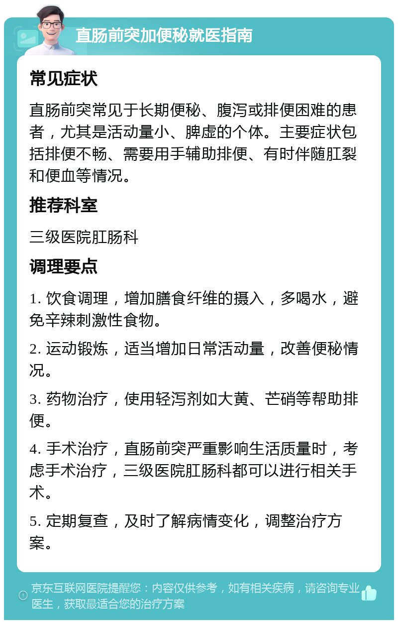 直肠前突加便秘就医指南 常见症状 直肠前突常见于长期便秘、腹泻或排便困难的患者，尤其是活动量小、脾虚的个体。主要症状包括排便不畅、需要用手辅助排便、有时伴随肛裂和便血等情况。 推荐科室 三级医院肛肠科 调理要点 1. 饮食调理，增加膳食纤维的摄入，多喝水，避免辛辣刺激性食物。 2. 运动锻炼，适当增加日常活动量，改善便秘情况。 3. 药物治疗，使用轻泻剂如大黄、芒硝等帮助排便。 4. 手术治疗，直肠前突严重影响生活质量时，考虑手术治疗，三级医院肛肠科都可以进行相关手术。 5. 定期复查，及时了解病情变化，调整治疗方案。