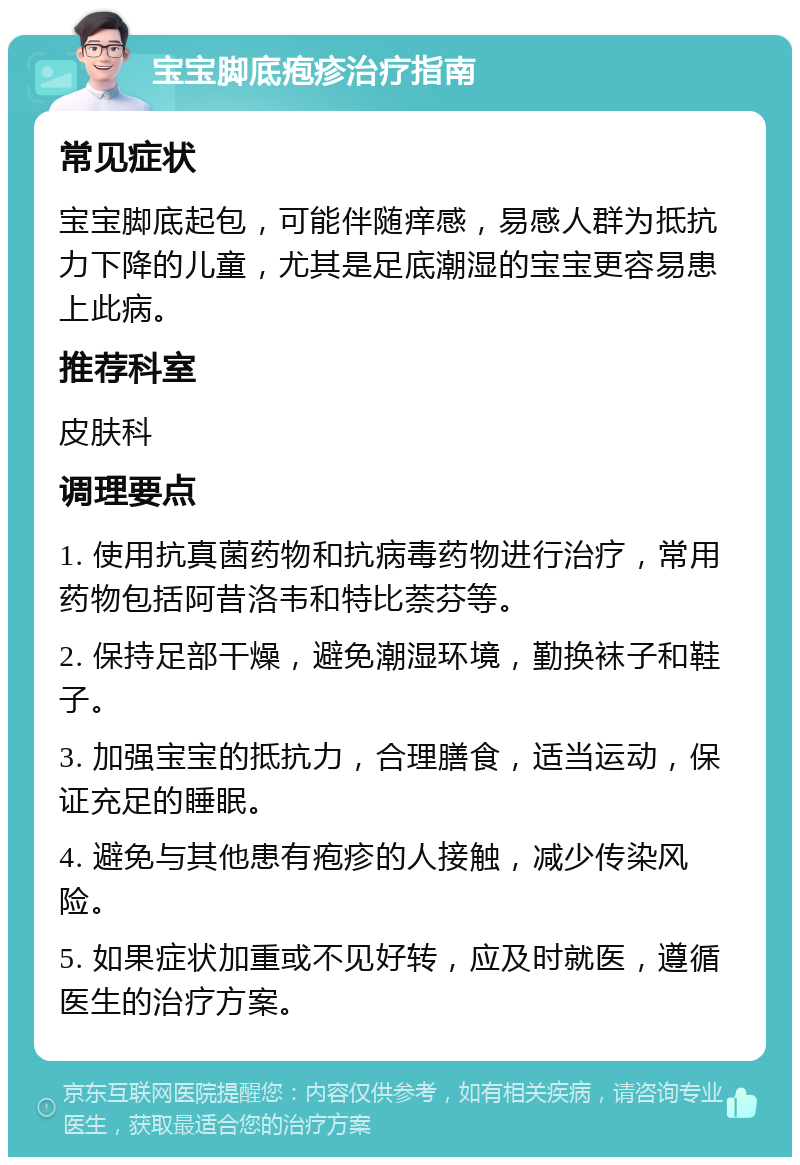 宝宝脚底疱疹治疗指南 常见症状 宝宝脚底起包，可能伴随痒感，易感人群为抵抗力下降的儿童，尤其是足底潮湿的宝宝更容易患上此病。 推荐科室 皮肤科 调理要点 1. 使用抗真菌药物和抗病毒药物进行治疗，常用药物包括阿昔洛韦和特比萘芬等。 2. 保持足部干燥，避免潮湿环境，勤换袜子和鞋子。 3. 加强宝宝的抵抗力，合理膳食，适当运动，保证充足的睡眠。 4. 避免与其他患有疱疹的人接触，减少传染风险。 5. 如果症状加重或不见好转，应及时就医，遵循医生的治疗方案。