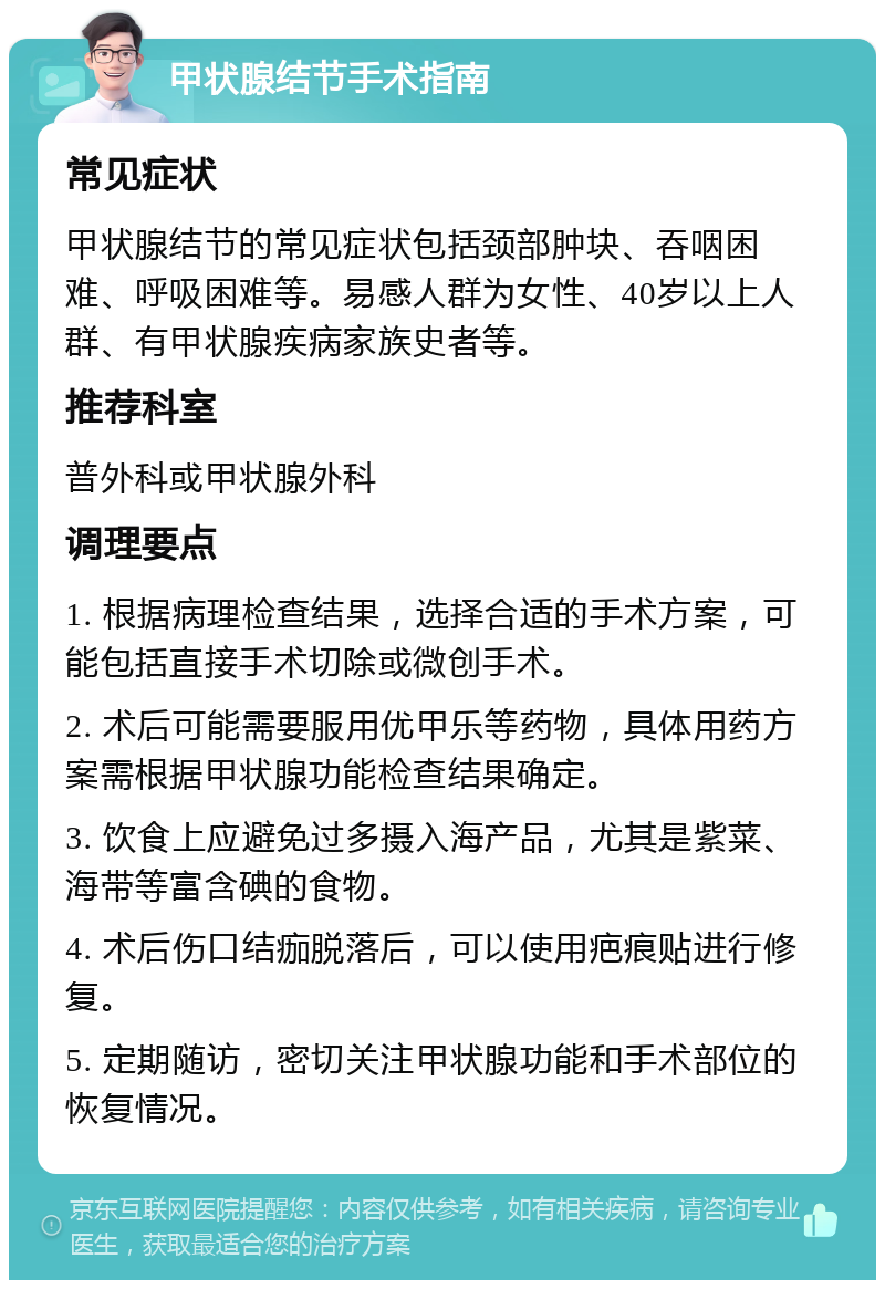 甲状腺结节手术指南 常见症状 甲状腺结节的常见症状包括颈部肿块、吞咽困难、呼吸困难等。易感人群为女性、40岁以上人群、有甲状腺疾病家族史者等。 推荐科室 普外科或甲状腺外科 调理要点 1. 根据病理检查结果，选择合适的手术方案，可能包括直接手术切除或微创手术。 2. 术后可能需要服用优甲乐等药物，具体用药方案需根据甲状腺功能检查结果确定。 3. 饮食上应避免过多摄入海产品，尤其是紫菜、海带等富含碘的食物。 4. 术后伤口结痂脱落后，可以使用疤痕贴进行修复。 5. 定期随访，密切关注甲状腺功能和手术部位的恢复情况。