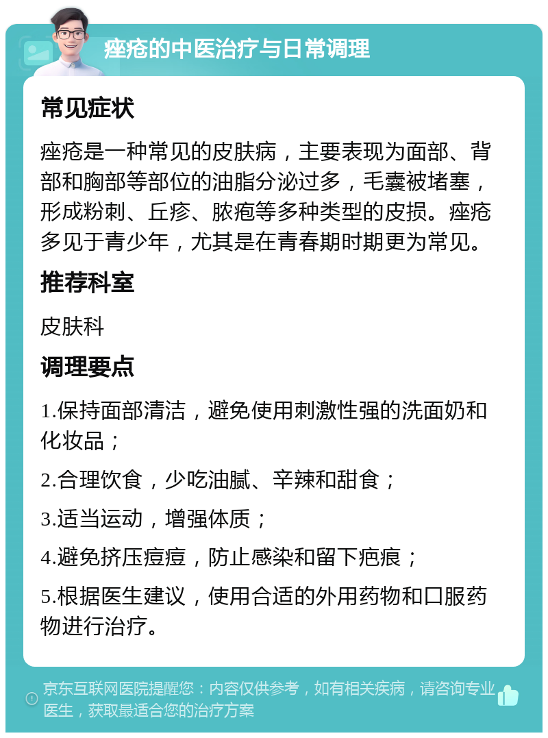 痤疮的中医治疗与日常调理 常见症状 痤疮是一种常见的皮肤病，主要表现为面部、背部和胸部等部位的油脂分泌过多，毛囊被堵塞，形成粉刺、丘疹、脓疱等多种类型的皮损。痤疮多见于青少年，尤其是在青春期时期更为常见。 推荐科室 皮肤科 调理要点 1.保持面部清洁，避免使用刺激性强的洗面奶和化妆品； 2.合理饮食，少吃油腻、辛辣和甜食； 3.适当运动，增强体质； 4.避免挤压痘痘，防止感染和留下疤痕； 5.根据医生建议，使用合适的外用药物和口服药物进行治疗。