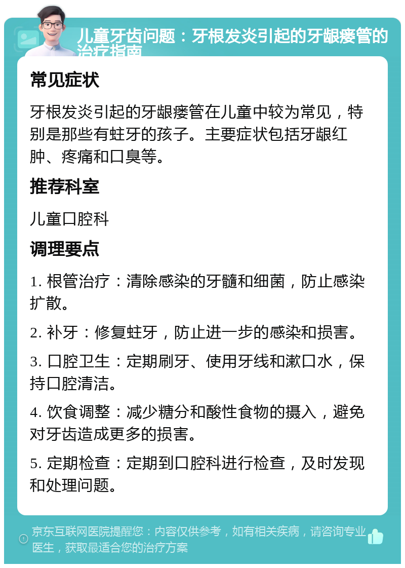 儿童牙齿问题：牙根发炎引起的牙龈瘘管的治疗指南 常见症状 牙根发炎引起的牙龈瘘管在儿童中较为常见，特别是那些有蛀牙的孩子。主要症状包括牙龈红肿、疼痛和口臭等。 推荐科室 儿童口腔科 调理要点 1. 根管治疗：清除感染的牙髓和细菌，防止感染扩散。 2. 补牙：修复蛀牙，防止进一步的感染和损害。 3. 口腔卫生：定期刷牙、使用牙线和漱口水，保持口腔清洁。 4. 饮食调整：减少糖分和酸性食物的摄入，避免对牙齿造成更多的损害。 5. 定期检查：定期到口腔科进行检查，及时发现和处理问题。