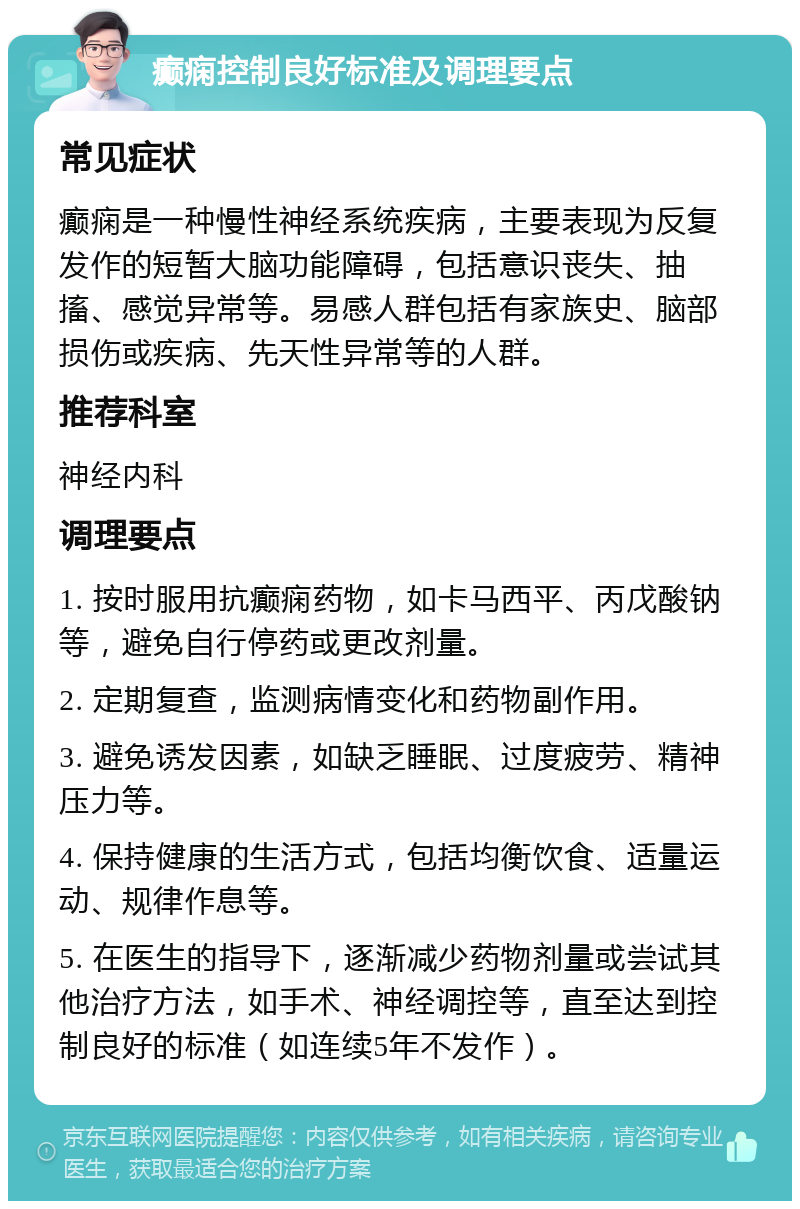 癫痫控制良好标准及调理要点 常见症状 癫痫是一种慢性神经系统疾病，主要表现为反复发作的短暂大脑功能障碍，包括意识丧失、抽搐、感觉异常等。易感人群包括有家族史、脑部损伤或疾病、先天性异常等的人群。 推荐科室 神经内科 调理要点 1. 按时服用抗癫痫药物，如卡马西平、丙戊酸钠等，避免自行停药或更改剂量。 2. 定期复查，监测病情变化和药物副作用。 3. 避免诱发因素，如缺乏睡眠、过度疲劳、精神压力等。 4. 保持健康的生活方式，包括均衡饮食、适量运动、规律作息等。 5. 在医生的指导下，逐渐减少药物剂量或尝试其他治疗方法，如手术、神经调控等，直至达到控制良好的标准（如连续5年不发作）。