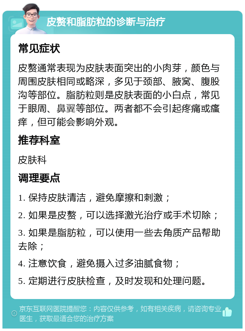 皮赘和脂肪粒的诊断与治疗 常见症状 皮赘通常表现为皮肤表面突出的小肉芽，颜色与周围皮肤相同或略深，多见于颈部、腋窝、腹股沟等部位。脂肪粒则是皮肤表面的小白点，常见于眼周、鼻翼等部位。两者都不会引起疼痛或瘙痒，但可能会影响外观。 推荐科室 皮肤科 调理要点 1. 保持皮肤清洁，避免摩擦和刺激； 2. 如果是皮赘，可以选择激光治疗或手术切除； 3. 如果是脂肪粒，可以使用一些去角质产品帮助去除； 4. 注意饮食，避免摄入过多油腻食物； 5. 定期进行皮肤检查，及时发现和处理问题。