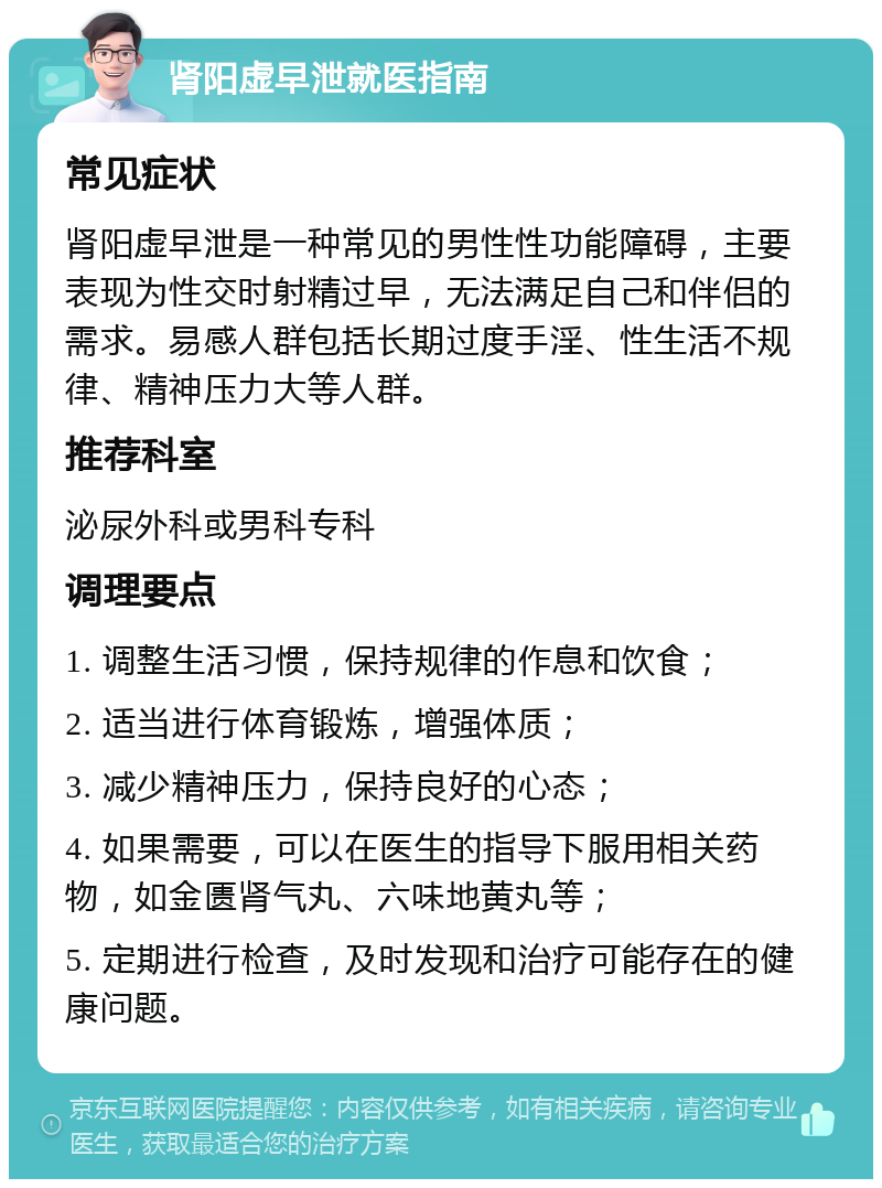 肾阳虚早泄就医指南 常见症状 肾阳虚早泄是一种常见的男性性功能障碍，主要表现为性交时射精过早，无法满足自己和伴侣的需求。易感人群包括长期过度手淫、性生活不规律、精神压力大等人群。 推荐科室 泌尿外科或男科专科 调理要点 1. 调整生活习惯，保持规律的作息和饮食； 2. 适当进行体育锻炼，增强体质； 3. 减少精神压力，保持良好的心态； 4. 如果需要，可以在医生的指导下服用相关药物，如金匮肾气丸、六味地黄丸等； 5. 定期进行检查，及时发现和治疗可能存在的健康问题。