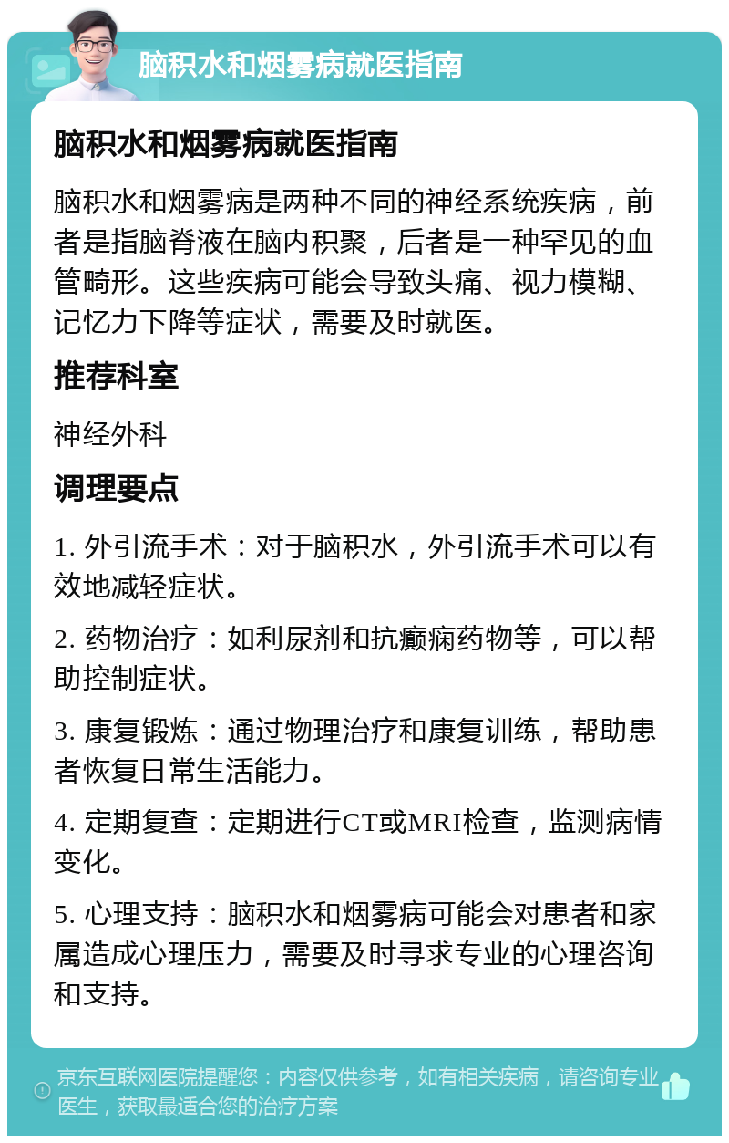 脑积水和烟雾病就医指南 脑积水和烟雾病就医指南 脑积水和烟雾病是两种不同的神经系统疾病，前者是指脑脊液在脑内积聚，后者是一种罕见的血管畸形。这些疾病可能会导致头痛、视力模糊、记忆力下降等症状，需要及时就医。 推荐科室 神经外科 调理要点 1. 外引流手术：对于脑积水，外引流手术可以有效地减轻症状。 2. 药物治疗：如利尿剂和抗癫痫药物等，可以帮助控制症状。 3. 康复锻炼：通过物理治疗和康复训练，帮助患者恢复日常生活能力。 4. 定期复查：定期进行CT或MRI检查，监测病情变化。 5. 心理支持：脑积水和烟雾病可能会对患者和家属造成心理压力，需要及时寻求专业的心理咨询和支持。