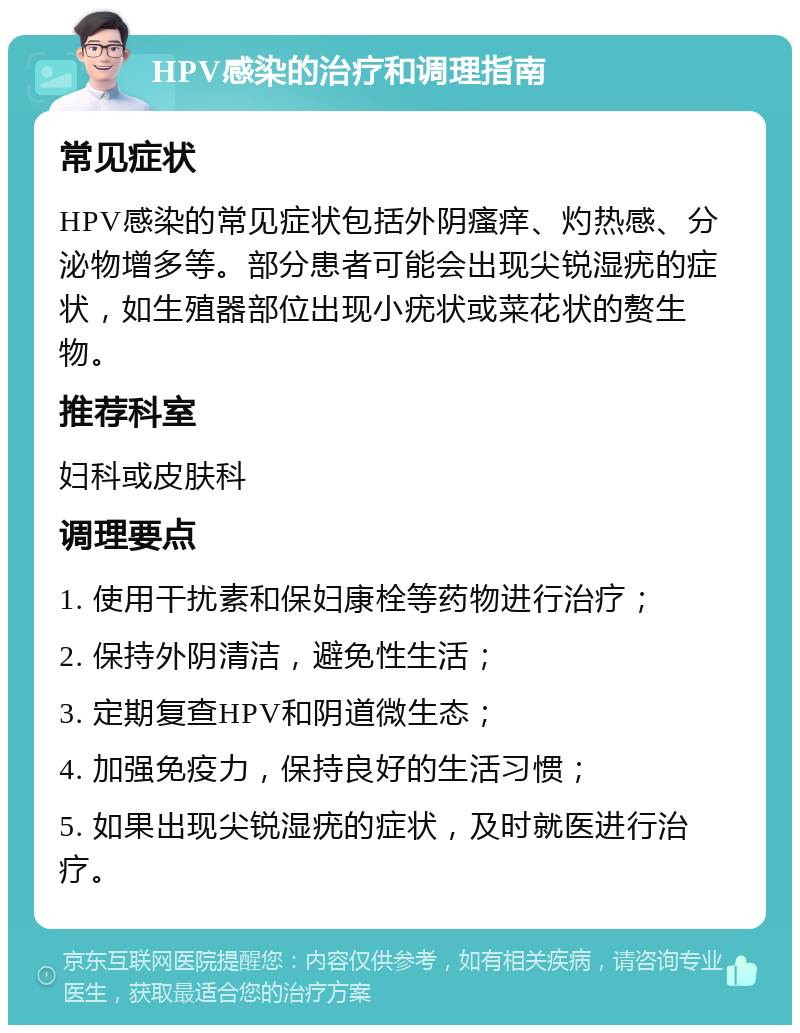 HPV感染的治疗和调理指南 常见症状 HPV感染的常见症状包括外阴瘙痒、灼热感、分泌物增多等。部分患者可能会出现尖锐湿疣的症状，如生殖器部位出现小疣状或菜花状的赘生物。 推荐科室 妇科或皮肤科 调理要点 1. 使用干扰素和保妇康栓等药物进行治疗； 2. 保持外阴清洁，避免性生活； 3. 定期复查HPV和阴道微生态； 4. 加强免疫力，保持良好的生活习惯； 5. 如果出现尖锐湿疣的症状，及时就医进行治疗。