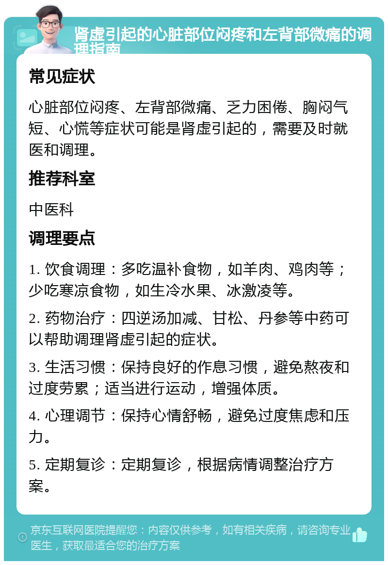 肾虚引起的心脏部位闷疼和左背部微痛的调理指南 常见症状 心脏部位闷疼、左背部微痛、乏力困倦、胸闷气短、心慌等症状可能是肾虚引起的，需要及时就医和调理。 推荐科室 中医科 调理要点 1. 饮食调理：多吃温补食物，如羊肉、鸡肉等；少吃寒凉食物，如生冷水果、冰激凌等。 2. 药物治疗：四逆汤加减、甘松、丹参等中药可以帮助调理肾虚引起的症状。 3. 生活习惯：保持良好的作息习惯，避免熬夜和过度劳累；适当进行运动，增强体质。 4. 心理调节：保持心情舒畅，避免过度焦虑和压力。 5. 定期复诊：定期复诊，根据病情调整治疗方案。