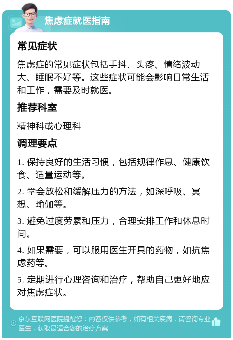 焦虑症就医指南 常见症状 焦虑症的常见症状包括手抖、头疼、情绪波动大、睡眠不好等。这些症状可能会影响日常生活和工作，需要及时就医。 推荐科室 精神科或心理科 调理要点 1. 保持良好的生活习惯，包括规律作息、健康饮食、适量运动等。 2. 学会放松和缓解压力的方法，如深呼吸、冥想、瑜伽等。 3. 避免过度劳累和压力，合理安排工作和休息时间。 4. 如果需要，可以服用医生开具的药物，如抗焦虑药等。 5. 定期进行心理咨询和治疗，帮助自己更好地应对焦虑症状。