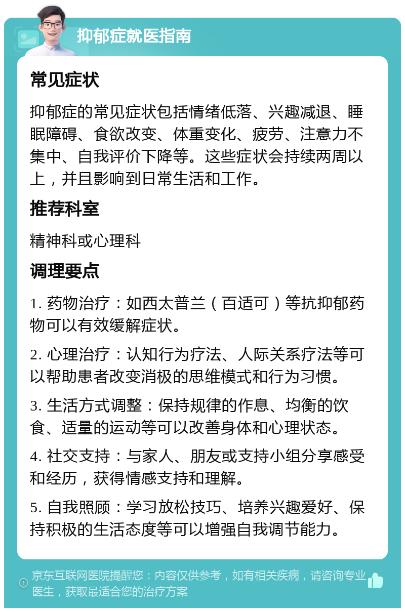 抑郁症就医指南 常见症状 抑郁症的常见症状包括情绪低落、兴趣减退、睡眠障碍、食欲改变、体重变化、疲劳、注意力不集中、自我评价下降等。这些症状会持续两周以上，并且影响到日常生活和工作。 推荐科室 精神科或心理科 调理要点 1. 药物治疗：如西太普兰（百适可）等抗抑郁药物可以有效缓解症状。 2. 心理治疗：认知行为疗法、人际关系疗法等可以帮助患者改变消极的思维模式和行为习惯。 3. 生活方式调整：保持规律的作息、均衡的饮食、适量的运动等可以改善身体和心理状态。 4. 社交支持：与家人、朋友或支持小组分享感受和经历，获得情感支持和理解。 5. 自我照顾：学习放松技巧、培养兴趣爱好、保持积极的生活态度等可以增强自我调节能力。