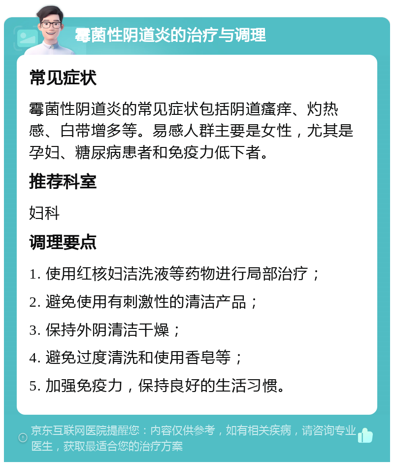 霉菌性阴道炎的治疗与调理 常见症状 霉菌性阴道炎的常见症状包括阴道瘙痒、灼热感、白带增多等。易感人群主要是女性，尤其是孕妇、糖尿病患者和免疫力低下者。 推荐科室 妇科 调理要点 1. 使用红核妇洁洗液等药物进行局部治疗； 2. 避免使用有刺激性的清洁产品； 3. 保持外阴清洁干燥； 4. 避免过度清洗和使用香皂等； 5. 加强免疫力，保持良好的生活习惯。