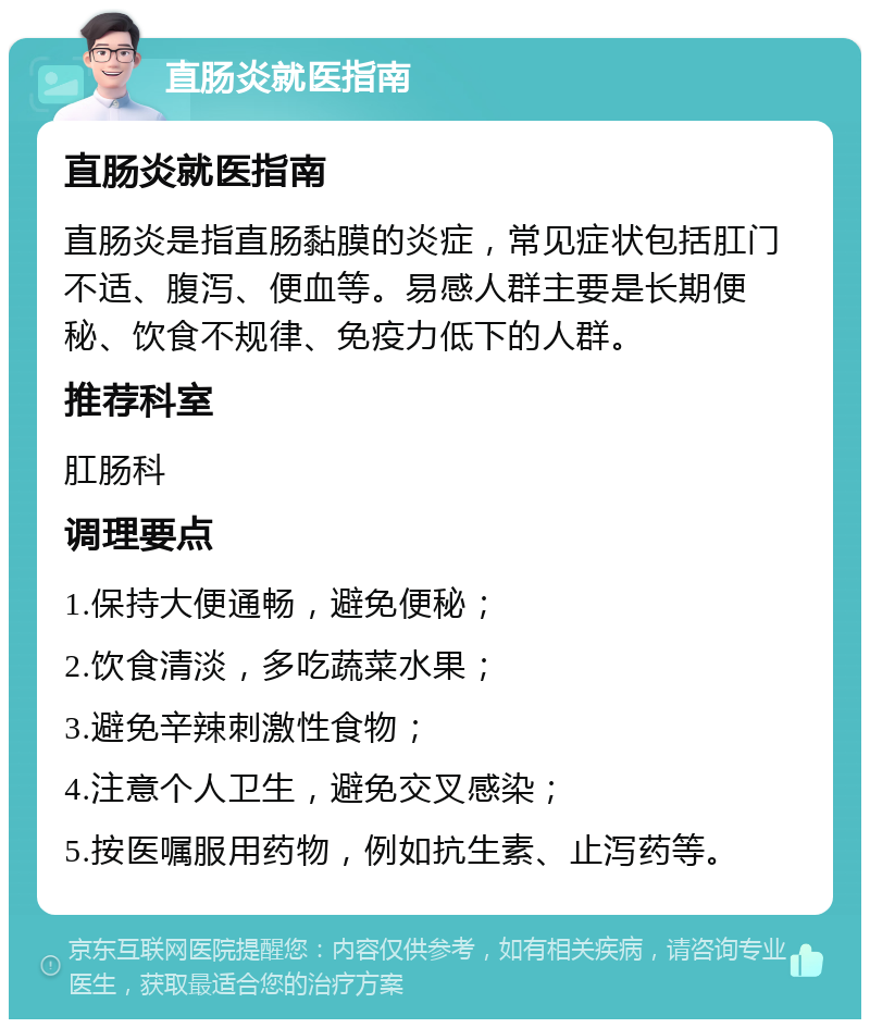 直肠炎就医指南 直肠炎就医指南 直肠炎是指直肠黏膜的炎症，常见症状包括肛门不适、腹泻、便血等。易感人群主要是长期便秘、饮食不规律、免疫力低下的人群。 推荐科室 肛肠科 调理要点 1.保持大便通畅，避免便秘； 2.饮食清淡，多吃蔬菜水果； 3.避免辛辣刺激性食物； 4.注意个人卫生，避免交叉感染； 5.按医嘱服用药物，例如抗生素、止泻药等。