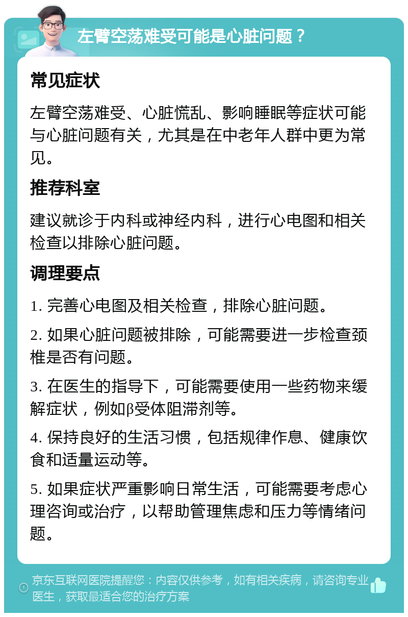 左臂空荡难受可能是心脏问题？ 常见症状 左臂空荡难受、心脏慌乱、影响睡眠等症状可能与心脏问题有关，尤其是在中老年人群中更为常见。 推荐科室 建议就诊于内科或神经内科，进行心电图和相关检查以排除心脏问题。 调理要点 1. 完善心电图及相关检查，排除心脏问题。 2. 如果心脏问题被排除，可能需要进一步检查颈椎是否有问题。 3. 在医生的指导下，可能需要使用一些药物来缓解症状，例如β受体阻滞剂等。 4. 保持良好的生活习惯，包括规律作息、健康饮食和适量运动等。 5. 如果症状严重影响日常生活，可能需要考虑心理咨询或治疗，以帮助管理焦虑和压力等情绪问题。