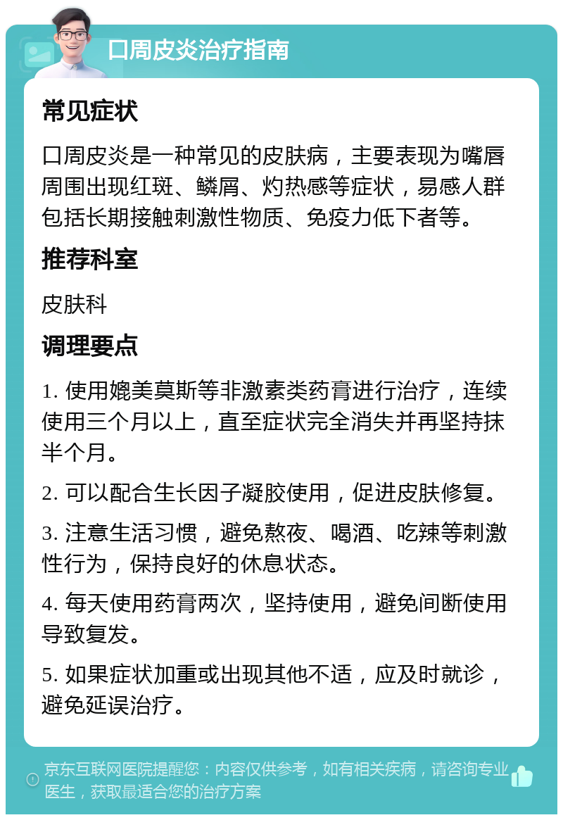 口周皮炎治疗指南 常见症状 口周皮炎是一种常见的皮肤病，主要表现为嘴唇周围出现红斑、鳞屑、灼热感等症状，易感人群包括长期接触刺激性物质、免疫力低下者等。 推荐科室 皮肤科 调理要点 1. 使用媲美莫斯等非激素类药膏进行治疗，连续使用三个月以上，直至症状完全消失并再坚持抹半个月。 2. 可以配合生长因子凝胶使用，促进皮肤修复。 3. 注意生活习惯，避免熬夜、喝酒、吃辣等刺激性行为，保持良好的休息状态。 4. 每天使用药膏两次，坚持使用，避免间断使用导致复发。 5. 如果症状加重或出现其他不适，应及时就诊，避免延误治疗。