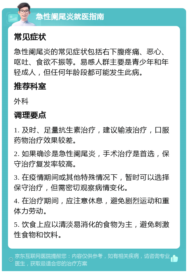 急性阑尾炎就医指南 常见症状 急性阑尾炎的常见症状包括右下腹疼痛、恶心、呕吐、食欲不振等。易感人群主要是青少年和年轻成人，但任何年龄段都可能发生此病。 推荐科室 外科 调理要点 1. 及时、足量抗生素治疗，建议输液治疗，口服药物治疗效果较差。 2. 如果确诊是急性阑尾炎，手术治疗是首选，保守治疗复发率较高。 3. 在疫情期间或其他特殊情况下，暂时可以选择保守治疗，但需密切观察病情变化。 4. 在治疗期间，应注意休息，避免剧烈运动和重体力劳动。 5. 饮食上应以清淡易消化的食物为主，避免刺激性食物和饮料。