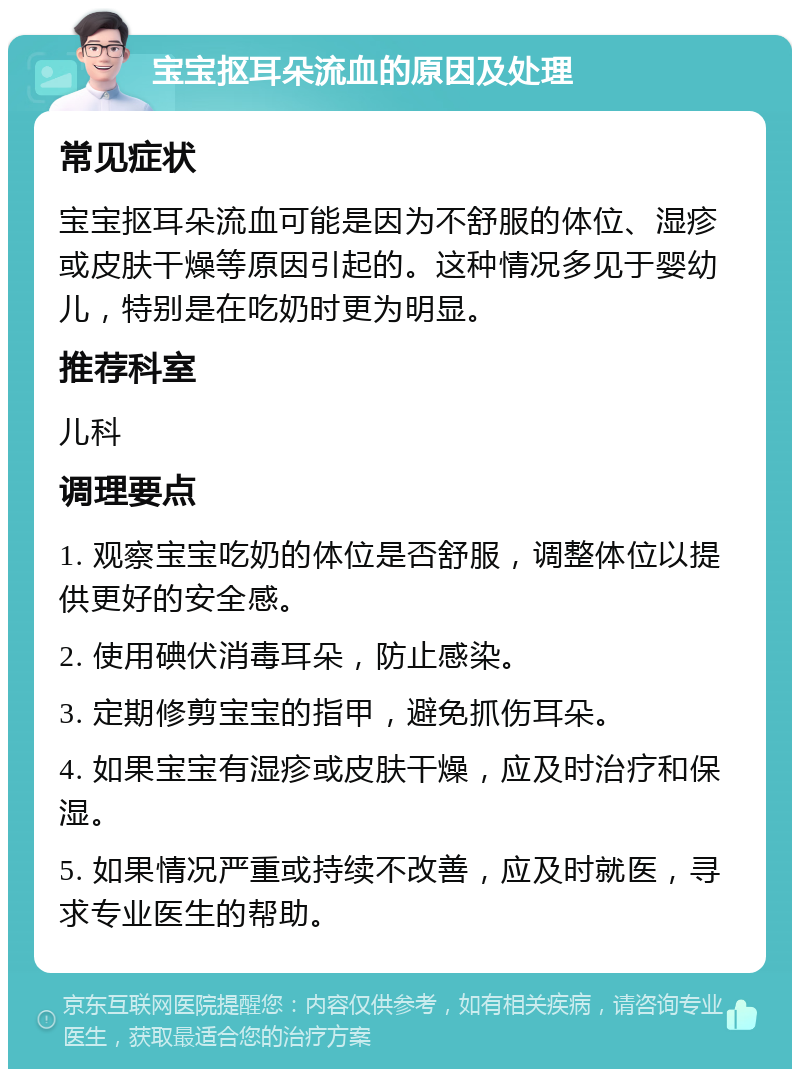 宝宝抠耳朵流血的原因及处理 常见症状 宝宝抠耳朵流血可能是因为不舒服的体位、湿疹或皮肤干燥等原因引起的。这种情况多见于婴幼儿，特别是在吃奶时更为明显。 推荐科室 儿科 调理要点 1. 观察宝宝吃奶的体位是否舒服，调整体位以提供更好的安全感。 2. 使用碘伏消毒耳朵，防止感染。 3. 定期修剪宝宝的指甲，避免抓伤耳朵。 4. 如果宝宝有湿疹或皮肤干燥，应及时治疗和保湿。 5. 如果情况严重或持续不改善，应及时就医，寻求专业医生的帮助。