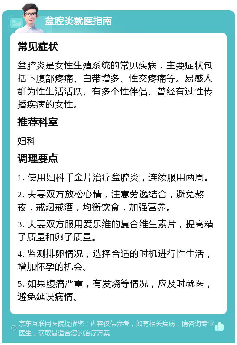 盆腔炎就医指南 常见症状 盆腔炎是女性生殖系统的常见疾病，主要症状包括下腹部疼痛、白带增多、性交疼痛等。易感人群为性生活活跃、有多个性伴侣、曾经有过性传播疾病的女性。 推荐科室 妇科 调理要点 1. 使用妇科千金片治疗盆腔炎，连续服用两周。 2. 夫妻双方放松心情，注意劳逸结合，避免熬夜，戒烟戒酒，均衡饮食，加强营养。 3. 夫妻双方服用爱乐维的复合维生素片，提高精子质量和卵子质量。 4. 监测排卵情况，选择合适的时机进行性生活，增加怀孕的机会。 5. 如果腹痛严重，有发烧等情况，应及时就医，避免延误病情。