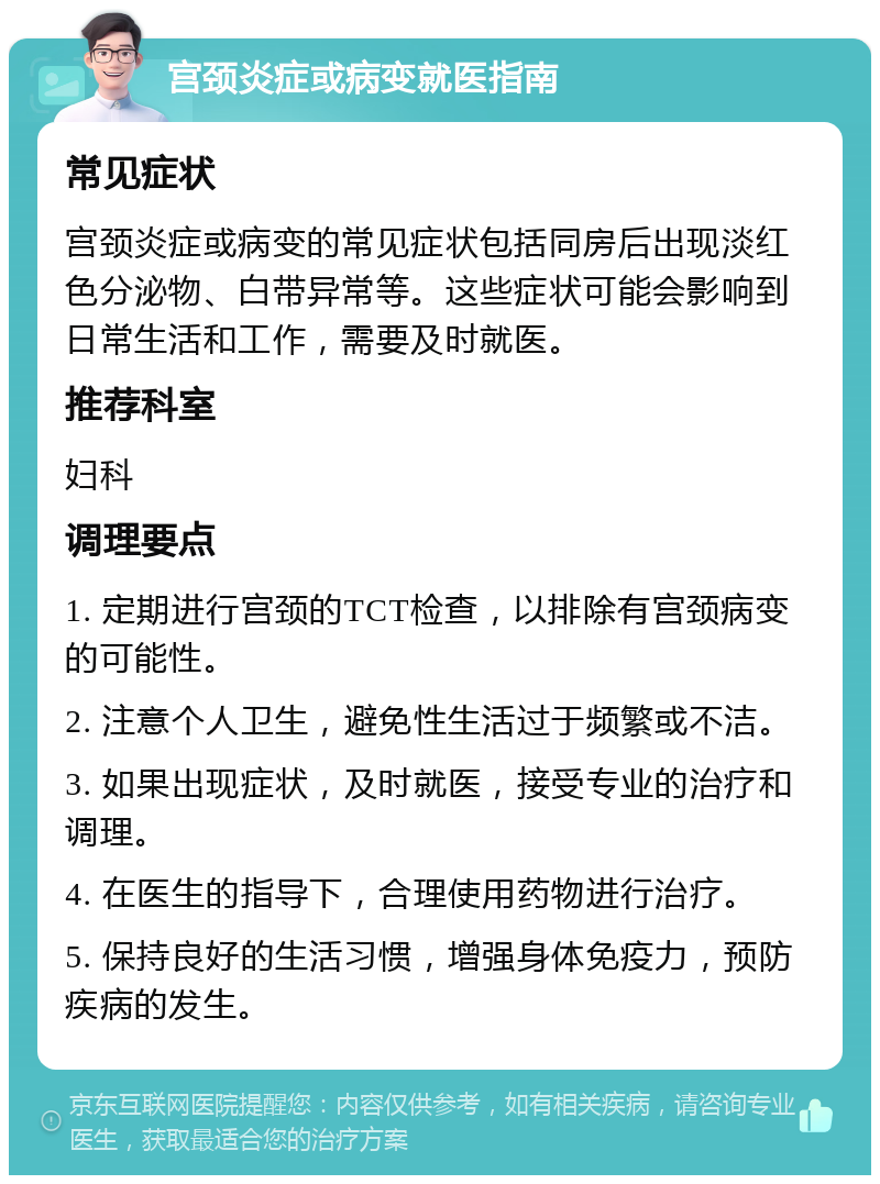 宫颈炎症或病变就医指南 常见症状 宫颈炎症或病变的常见症状包括同房后出现淡红色分泌物、白带异常等。这些症状可能会影响到日常生活和工作，需要及时就医。 推荐科室 妇科 调理要点 1. 定期进行宫颈的TCT检查，以排除有宫颈病变的可能性。 2. 注意个人卫生，避免性生活过于频繁或不洁。 3. 如果出现症状，及时就医，接受专业的治疗和调理。 4. 在医生的指导下，合理使用药物进行治疗。 5. 保持良好的生活习惯，增强身体免疫力，预防疾病的发生。