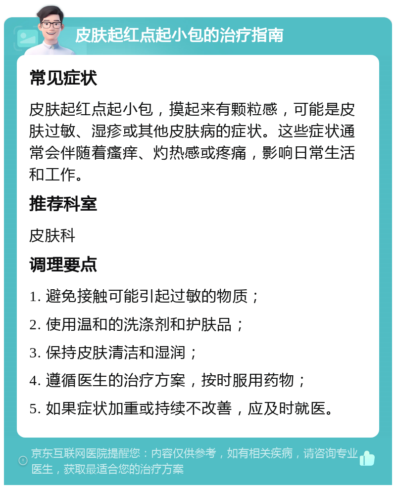 皮肤起红点起小包的治疗指南 常见症状 皮肤起红点起小包，摸起来有颗粒感，可能是皮肤过敏、湿疹或其他皮肤病的症状。这些症状通常会伴随着瘙痒、灼热感或疼痛，影响日常生活和工作。 推荐科室 皮肤科 调理要点 1. 避免接触可能引起过敏的物质； 2. 使用温和的洗涤剂和护肤品； 3. 保持皮肤清洁和湿润； 4. 遵循医生的治疗方案，按时服用药物； 5. 如果症状加重或持续不改善，应及时就医。