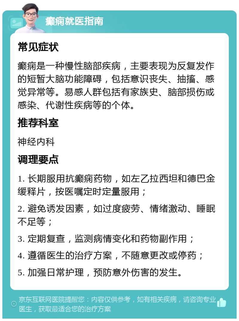 癫痫就医指南 常见症状 癫痫是一种慢性脑部疾病，主要表现为反复发作的短暂大脑功能障碍，包括意识丧失、抽搐、感觉异常等。易感人群包括有家族史、脑部损伤或感染、代谢性疾病等的个体。 推荐科室 神经内科 调理要点 1. 长期服用抗癫痫药物，如左乙拉西坦和德巴金缓释片，按医嘱定时定量服用； 2. 避免诱发因素，如过度疲劳、情绪激动、睡眠不足等； 3. 定期复查，监测病情变化和药物副作用； 4. 遵循医生的治疗方案，不随意更改或停药； 5. 加强日常护理，预防意外伤害的发生。